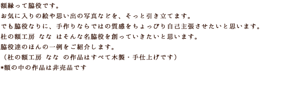 額縁って脇役です。お気に入りの絵や思い出の写真などを、そっと引き立てます。でも脇役なりに、手作りならではの質感をちょっぴり引き立てます。でも脇役なりに、手作りならではの質感をちょっぴり自己主張させたいと思います。杜の額工房 なな はそんな名脇役を創っていきたいと思います。脇役達のほんの一例をご紹介します。（杜の額工房 なな の作品はすべて木製・手仕上げです）額の中の作品は非売品です。額の中の作品は非売品です。